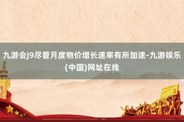 九游会J9尽管月度物价增长速率有所加速-九游娱乐(中国)网址在线