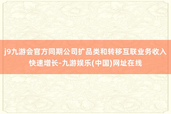 j9九游会官方同期公司扩品类和转移互联业务收入快速增长-九游娱乐(中国)网址在线