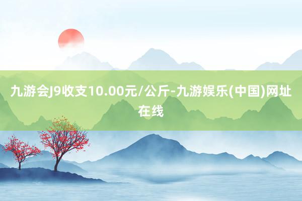 九游会J9收支10.00元/公斤-九游娱乐(中国)网址在线