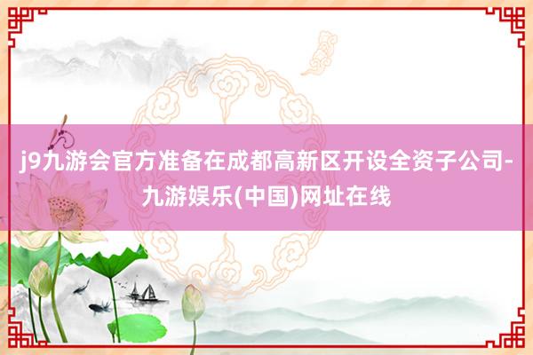 j9九游会官方准备在成都高新区开设全资子公司-九游娱乐(中国)网址在线