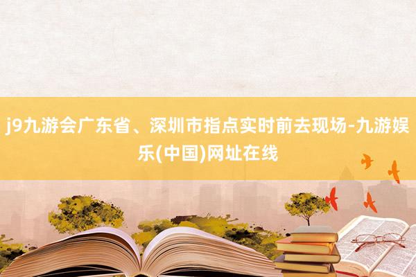 j9九游会广东省、深圳市指点实时前去现场-九游娱乐(中国)网址在线