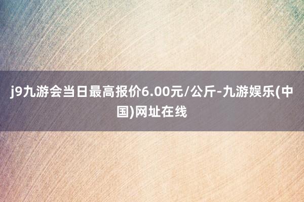 j9九游会当日最高报价6.00元/公斤-九游娱乐(中国)网址在线