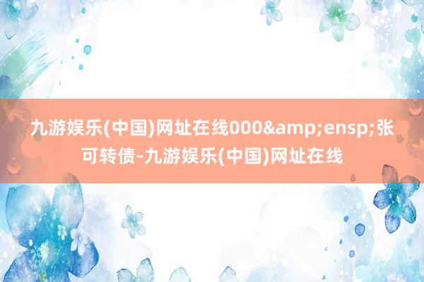 九游娱乐(中国)网址在线000 张可转债-九游娱乐(中国)网址在线