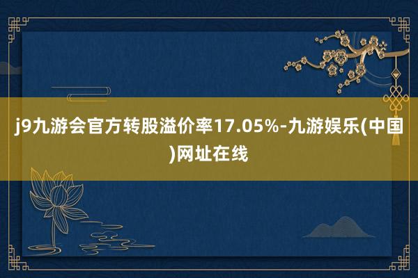 j9九游会官方转股溢价率17.05%-九游娱乐(中国)网址在线