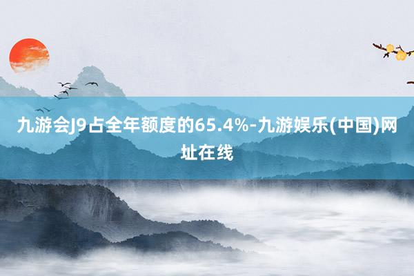 九游会J9占全年额度的65.4%-九游娱乐(中国)网址在线