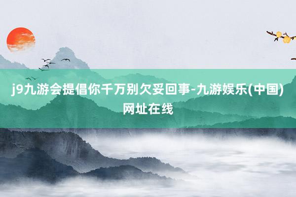 j9九游会提倡你千万别欠妥回事-九游娱乐(中国)网址在线