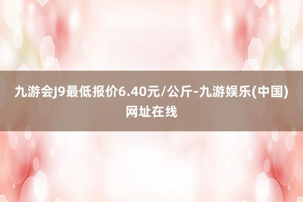 九游会J9最低报价6.40元/公斤-九游娱乐(中国)网址在线