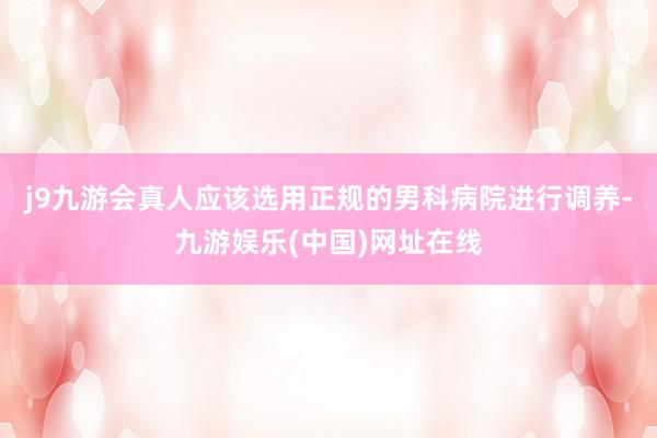 j9九游会真人应该选用正规的男科病院进行调养-九游娱乐(中国)网址在线