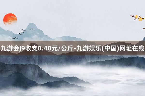 九游会J9收支0.40元/公斤-九游娱乐(中国)网址在线