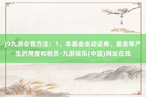 j9九游会官方注:1、本基金走动证券、基金等产生的用度和税负-九游娱乐(中国)网址在线