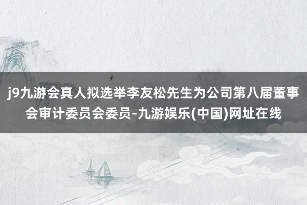 j9九游会真人拟选举李友松先生为公司第八届董事会审计委员会委员-九游娱乐(中国)网址在线
