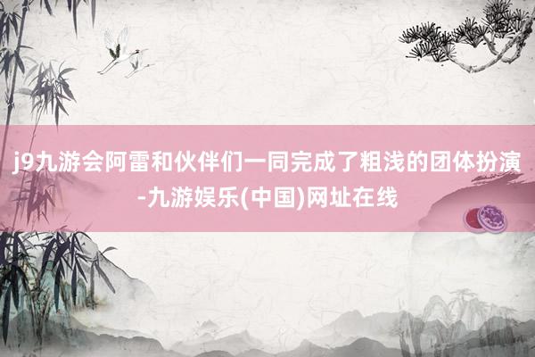 j9九游会阿雷和伙伴们一同完成了粗浅的团体扮演-九游娱乐(中国)网址在线