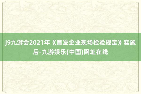 j9九游会2021年《首发企业现场检验规定》实施后-九游娱乐(中国)网址在线