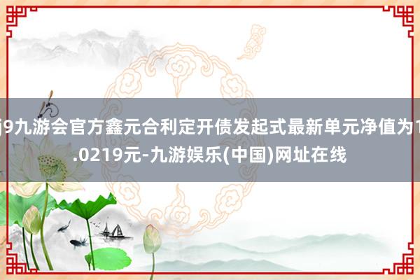 j9九游会官方鑫元合利定开债发起式最新单元净值为1.0219元-九游娱乐(中国)网址在线