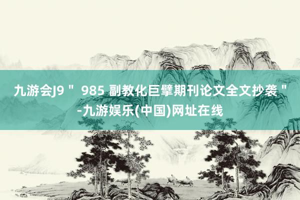 九游会J9＂ 985 副教化巨擘期刊论文全文抄袭＂-九游娱乐(中国)网址在线