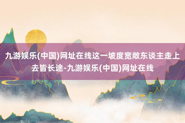 九游娱乐(中国)网址在线这一坡度宽敞东谈主走上去皆长途-九游娱乐(中国)网址在线