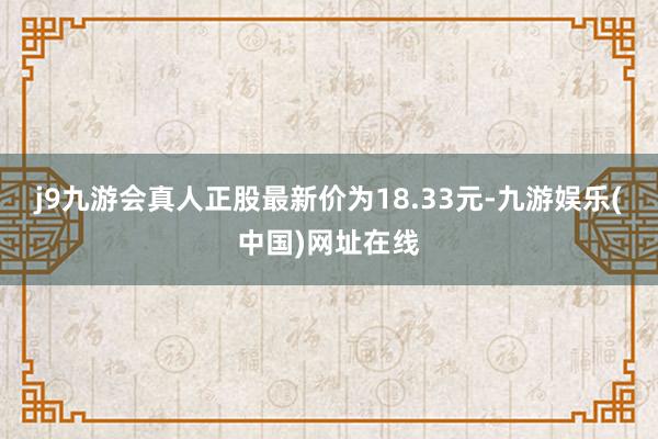 j9九游会真人正股最新价为18.33元-九游娱乐(中国)网址在线