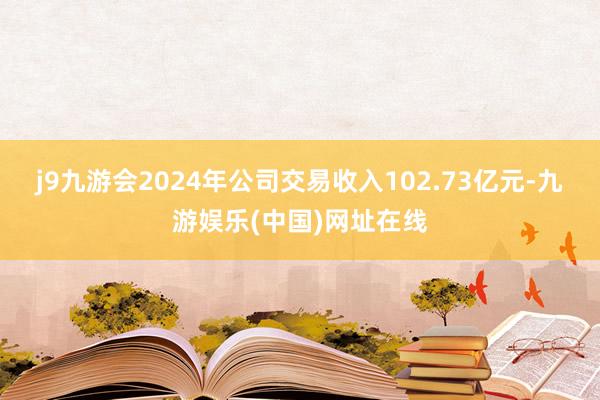 j9九游会2024年公司交易收入102.73亿元-九游娱乐(中国)网址在线