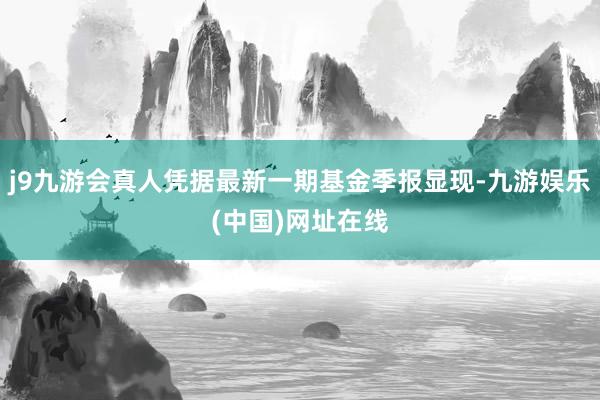 j9九游会真人凭据最新一期基金季报显现-九游娱乐(中国)网址在线