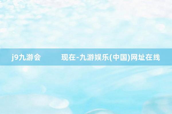 j9九游会          现在-九游娱乐(中国)网址在线