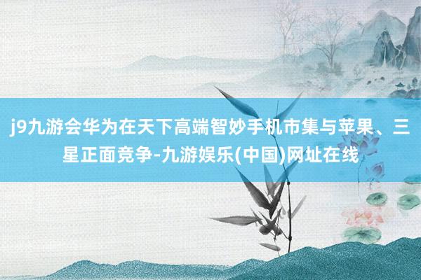 j9九游会华为在天下高端智妙手机市集与苹果、三星正面竞争-九游娱乐(中国)网址在线