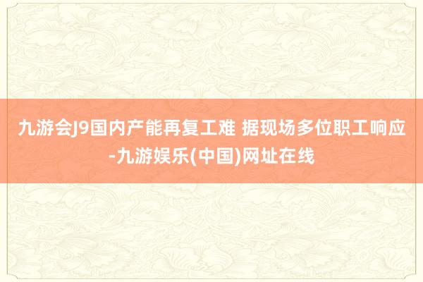 九游会J9国内产能再复工难 　　据现场多位职工响应-九游娱乐(中国)网址在线