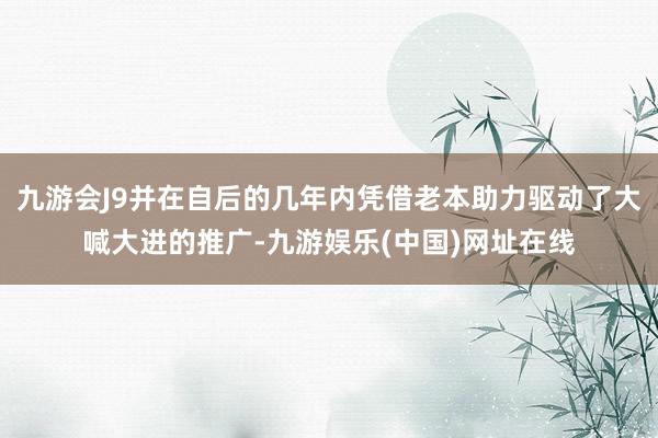 九游会J9并在自后的几年内凭借老本助力驱动了大喊大进的推广-九游娱乐(中国)网址在线