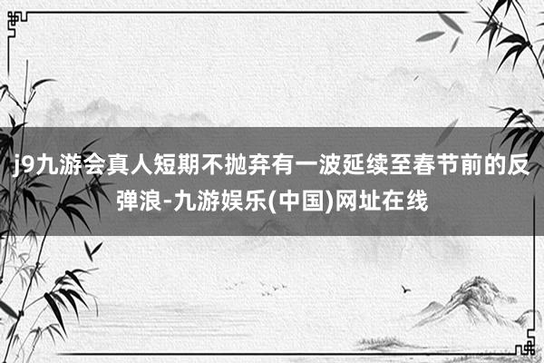 j9九游会真人短期不抛弃有一波延续至春节前的反弹浪-九游娱乐(中国)网址在线