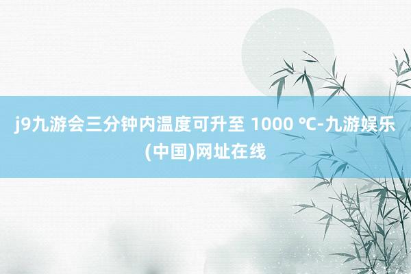 j9九游会三分钟内温度可升至 1000 ℃-九游娱乐(中国)网址在线