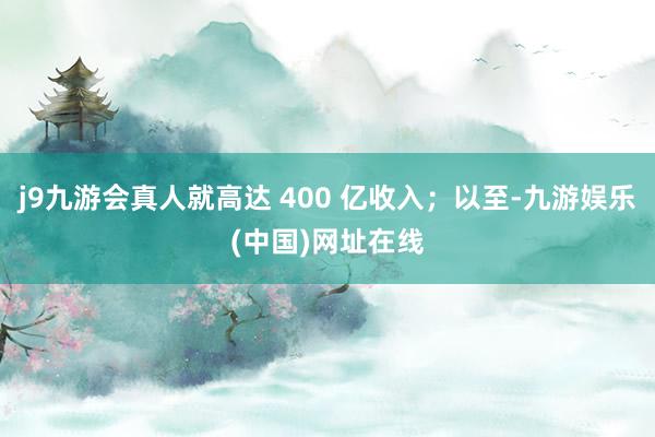 j9九游会真人就高达 400 亿收入；以至-九游娱乐(中国)网址在线
