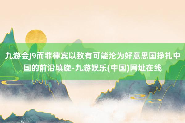 九游会J9而菲律宾以致有可能沦为好意思国挣扎中国的前沿填旋-九游娱乐(中国)网址在线