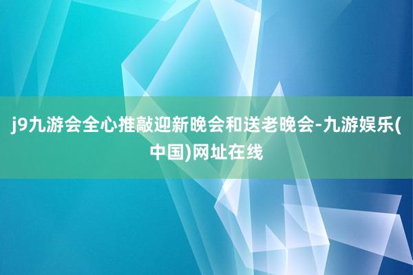 j9九游会全心推敲迎新晚会和送老晚会-九游娱乐(中国)网址在线