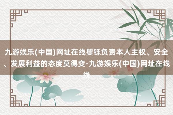 九游娱乐(中国)网址在线矍铄负责本人主权、安全、发展利益的态度莫得变-九游娱乐(中国)网址在线