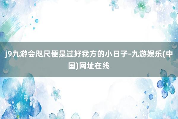 j9九游会咫尺便是过好我方的小日子-九游娱乐(中国)网址在线