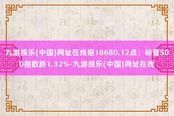 九游娱乐(中国)网址在线报18680.12点；标普500指数跌1.32%-九游娱乐(中国)网址在线