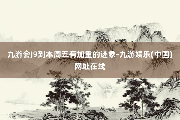 九游会J9到本周五有加重的迹象-九游娱乐(中国)网址在线