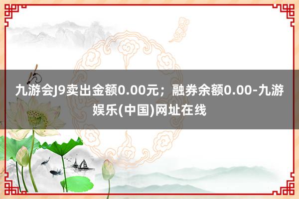 九游会J9卖出金额0.00元；融券余额0.00-九游娱乐(中国)网址在线