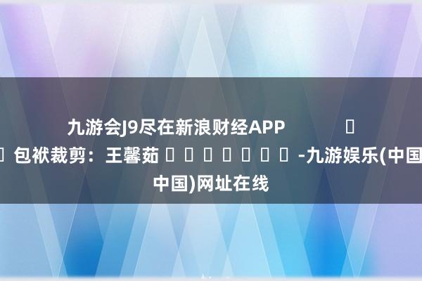 九游会J9尽在新浪财经APP            						包袱裁剪：王馨茹 							-九游娱乐(中国)网址在线