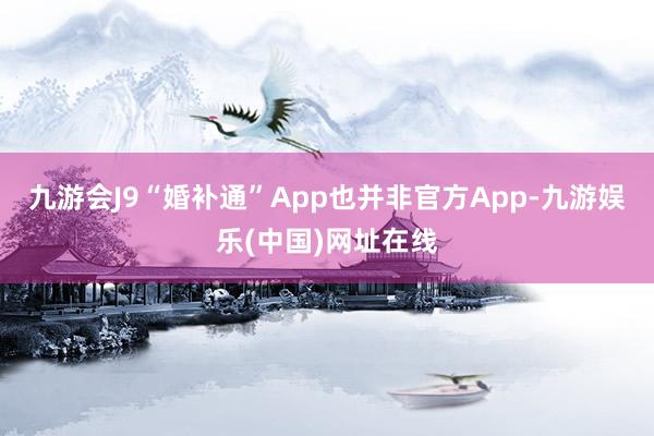 九游会J9“婚补通”App也并非官方App-九游娱乐(中国)网址在线