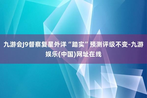 九游会J9督察复星外洋“踏实”预测评级不变-九游娱乐(中国)网址在线