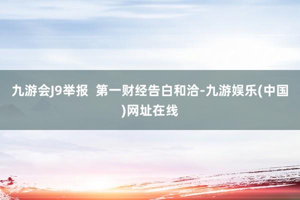 九游会J9举报  第一财经告白和洽-九游娱乐(中国)网址在线