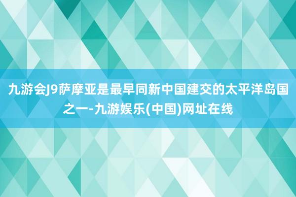 九游会J9萨摩亚是最早同新中国建交的太平洋岛国之一-九游娱乐(中国)网址在线