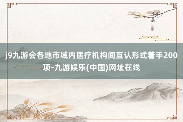 j9九游会各地市域内医疗机构间互认形式着手200项-九游娱乐(中国)网址在线