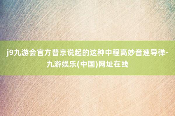 j9九游会官方普京说起的这种中程高妙音速导弹-九游娱乐(中国)网址在线