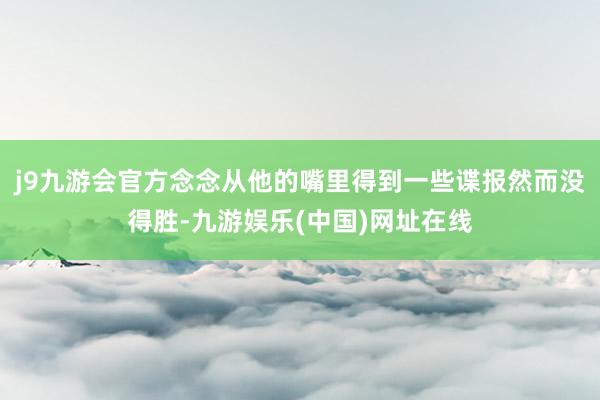 j9九游会官方念念从他的嘴里得到一些谍报然而没得胜-九游娱乐(中国)网址在线