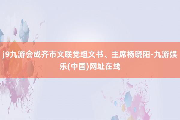 j9九游会成齐市文联党组文书、主席杨晓阳-九游娱乐(中国)网址在线