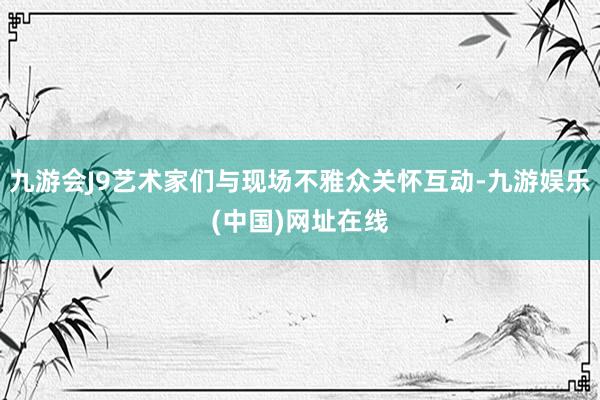 九游会J9艺术家们与现场不雅众关怀互动-九游娱乐(中国)网址在线