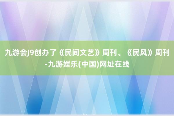九游会J9创办了《民间文艺》周刊、《民风》周刊-九游娱乐(中国)网址在线