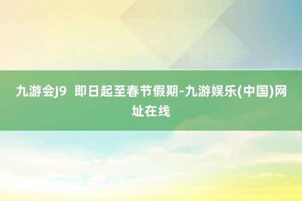 九游会J9  即日起至春节假期-九游娱乐(中国)网址在线