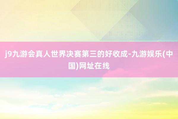 j9九游会真人世界决赛第三的好收成-九游娱乐(中国)网址在线
